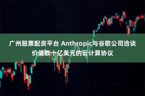 广州股票配资平台 Anthropic与谷歌公司洽谈价值数十亿美元的云计算协议