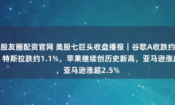 股友圈配资官网 美股七巨头收盘播报｜谷歌A收跌约2.4%，特斯拉跌约1.1%，苹果继续创历史新高，亚马逊涨超2.5%