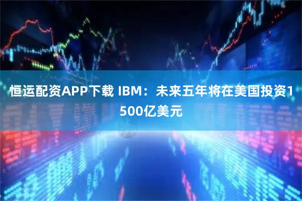 恒运配资APP下载 IBM：未来五年将在美国投资1500亿美元
