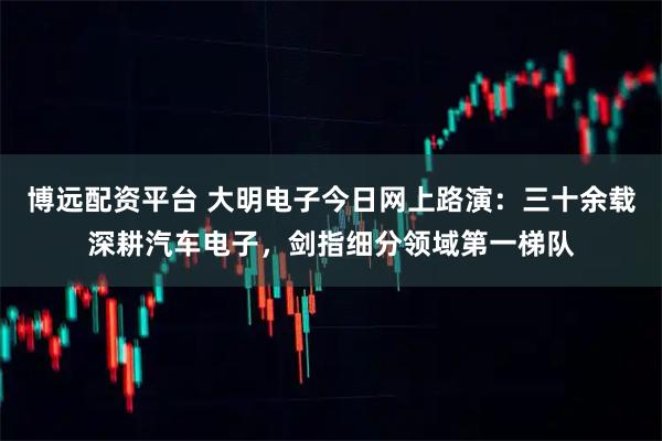 博远配资平台 大明电子今日网上路演：三十余载深耕汽车电子，剑指细分领域第一梯队