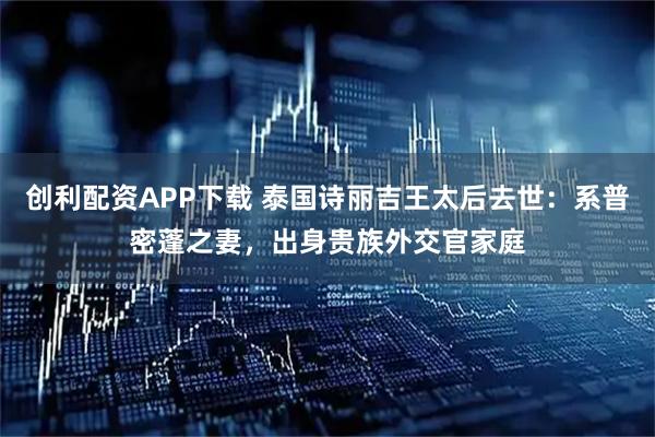 创利配资APP下载 泰国诗丽吉王太后去世：系普密蓬之妻，出身贵族外交官家庭