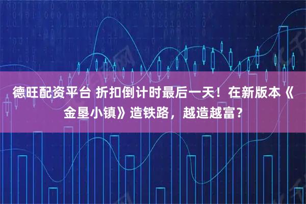 德旺配资平台 折扣倒计时最后一天!在新版本《金垦小镇》造铁路,越造越富?