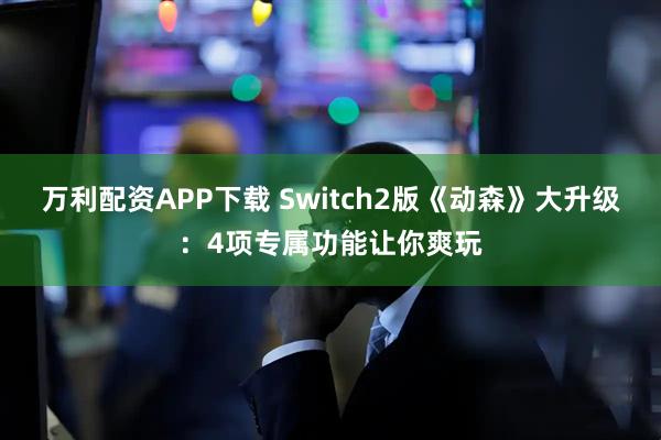 万利配资APP下载 Switch2版《动森》大升级:4项专属功能让你爽玩