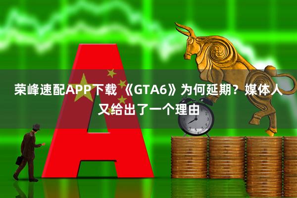 荣峰速配APP下载 《GTA6》为何延期？媒体人又给出了一个理由