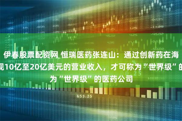 伊春股票配资网 恒瑞医药张连山：通过创新药在海外市场实现10亿至20亿美元的营业收入，才可称为“世界级”的医药公司