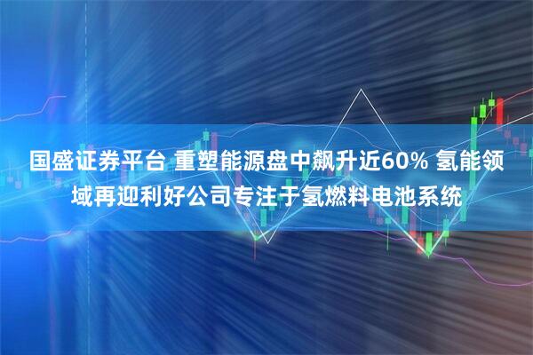 国盛证券平台 重塑能源盘中飙升近60% 氢能领域再迎利好公司专注于氢燃料电池系统