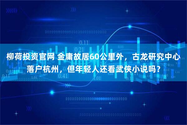 柳荷投资官网 金庸故居60公里外,古龙研究中心落户杭州,但年轻人还看武侠小说吗?