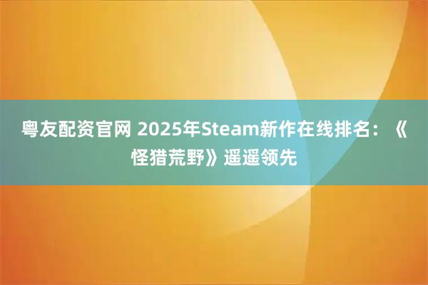 粤友配资官网 2025年Steam新作在线排名：《怪猎荒野》遥遥领先