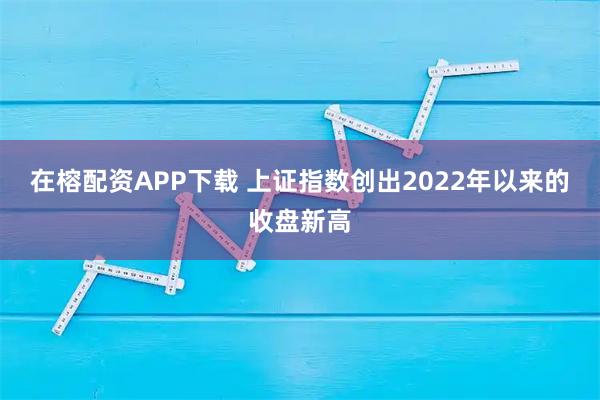 在榕配资APP下载 上证指数创出2022年以来的收盘新高