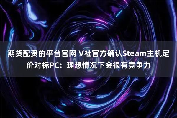 期货配资的平台官网 V社官方确认Steam主机定价对标PC：理想情况下会很有竞争力