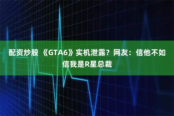配资炒股 《GTA6》实机泄露？网友：信他不如信我是R星总裁