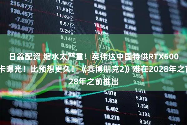 日鑫配资 缩水太严重！英伟达中国特供RTX6000D显卡曝光！比预想更久！《赛博朋克2》难在2028年之前推出