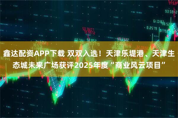 鑫达配资APP下载 双双入选！天津乐堤港、天津生态城未来广场获评2025年度“商业风云项目”