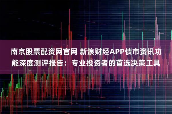 南京股票配资网官网 新浪财经APP债市资讯功能深度测评报告：专业投资者的首选决策工具