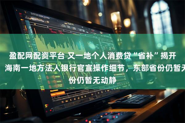 盈配网配资平台 又一地个人消费贷“省补”揭开面纱，海南一地方法人银行官宣操作细节，东部省份仍暂无动静