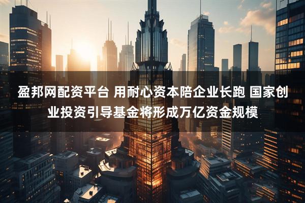 盈邦网配资平台 用耐心资本陪企业长跑 国家创业投资引导基金将形成万亿资金规模