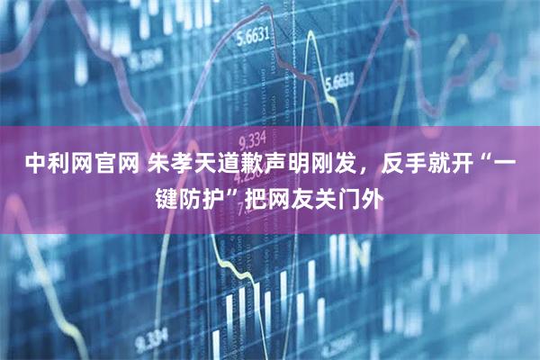 中利网官网 朱孝天道歉声明刚发，反手就开“一键防护”把网友关门外