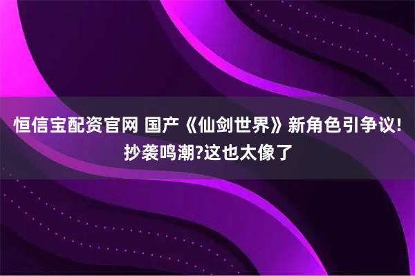 恒信宝配资官网 国产《仙剑世界》新角色引争议!抄袭鸣潮?这也太像了