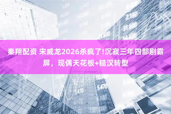 秦翔配资 宋威龙2026杀疯了!沉寂三年四部剧霸屏，现偶天花板+糙汉转型