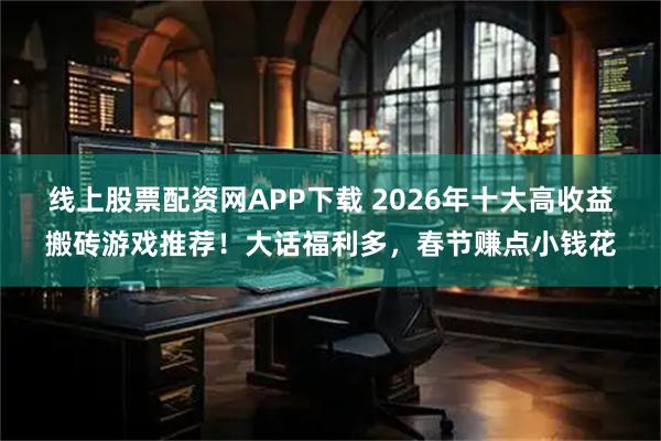 线上股票配资网APP下载 2026年十大高收益搬砖游戏推荐！大话福利多，春节赚点小钱花