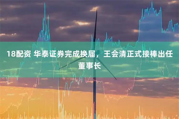 18配资 华泰证券完成换届，王会清正式接棒出任董事长