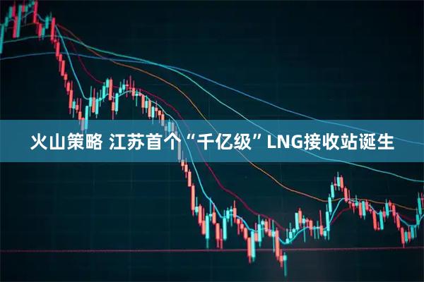 火山策略 江苏首个“千亿级”LNG接收站诞生